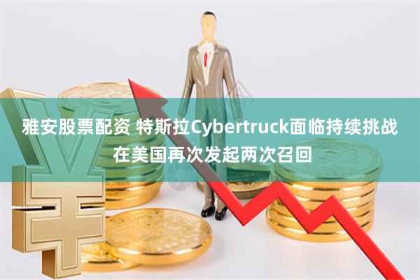 雅安股票配资 特斯拉Cybertruck面临持续挑战 在美国再次发起两次召回