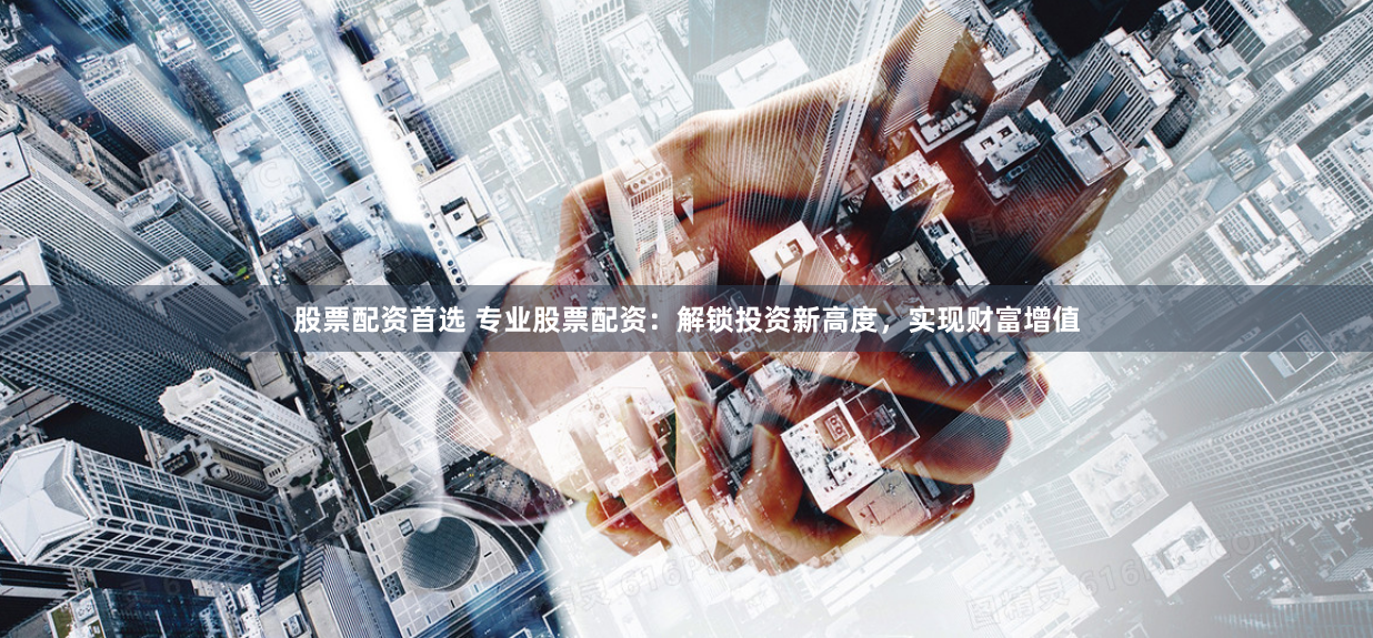 股票配资首选 专业股票配资：解锁投资新高度，实现财富增值