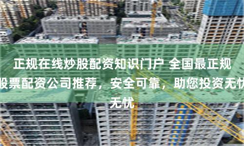 正规在线炒股配资知识门户 全国最正规股票配资公司推荐，安全可靠，助您投资无忧