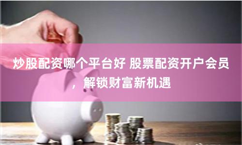 炒股配资哪个平台好 股票配资开户会员，解锁财富新机遇
